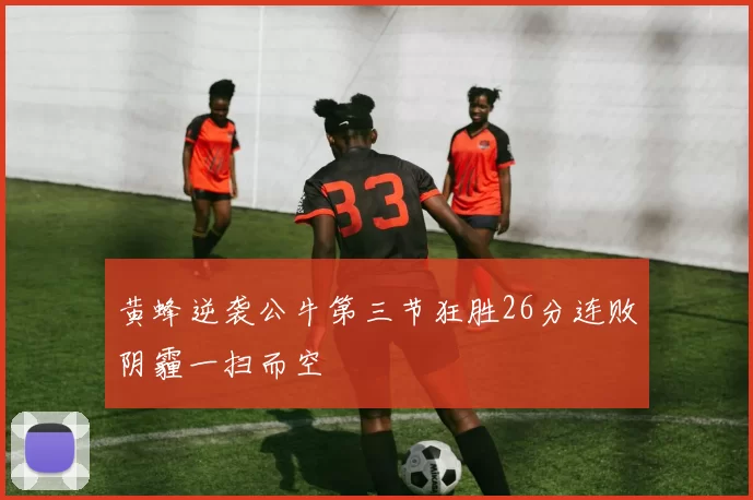 黄蜂逆袭公牛第三节狂胜26分连败阴霾一扫而空