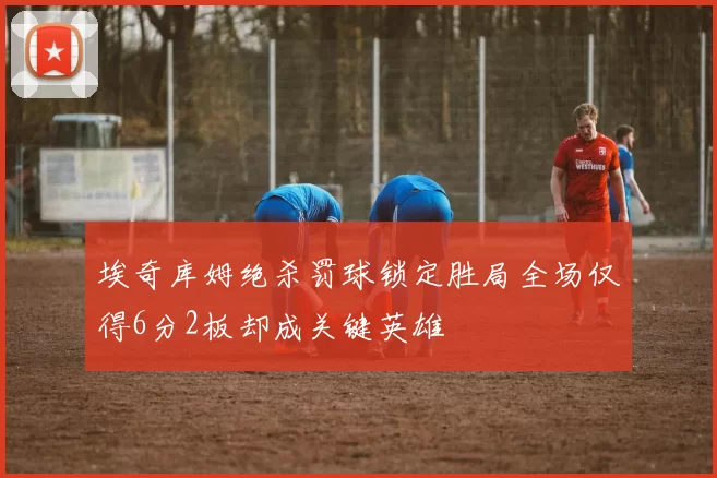 埃奇库姆绝杀罚球锁定胜局全场仅得6分2板却成关键英雄