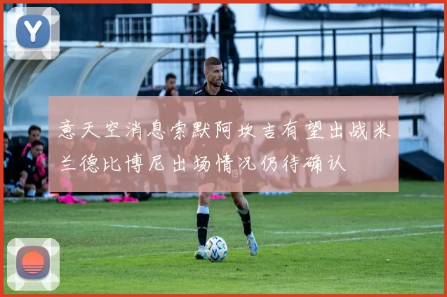 意天空消息索默阿坎吉有望出战米兰德比博尼出场情况仍待确认