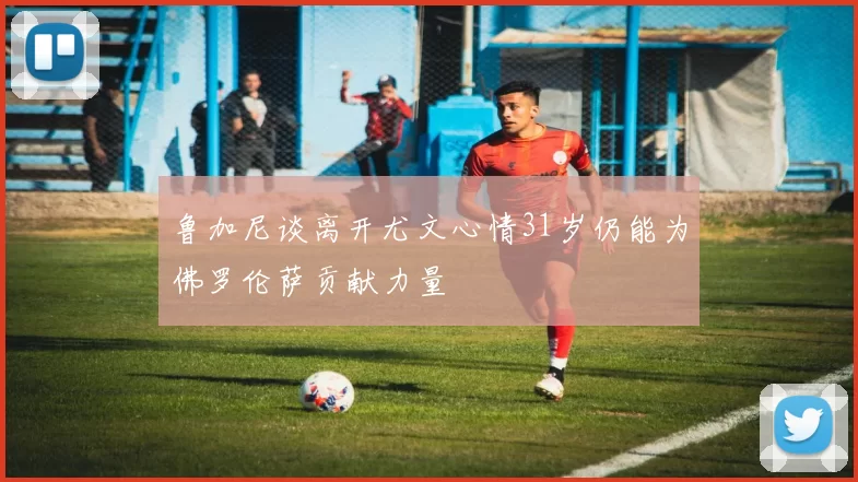 鲁加尼谈离开尤文心情31岁仍能为佛罗伦萨贡献力量