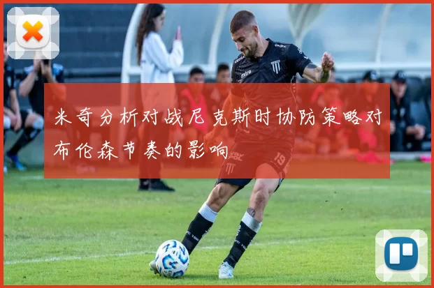 米奇分析对战尼克斯时协防策略对布伦森节奏的影响