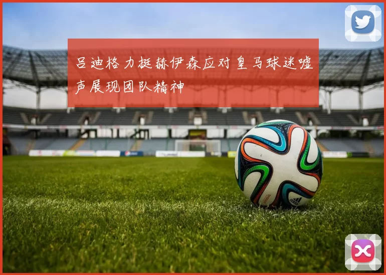 吕迪格力挺赫伊森应对皇马球迷嘘声展现团队精神