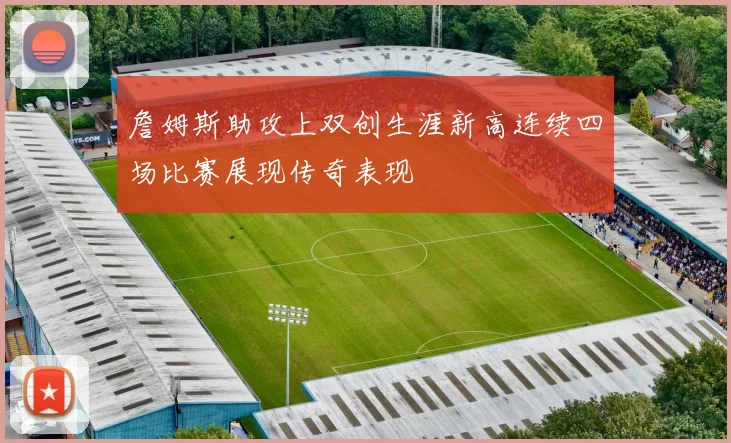 詹姆斯助攻上双创生涯新高连续四场比赛展现传奇表现