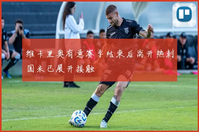维卡里奥有意赛季结束后离开热刺国米已展开接触