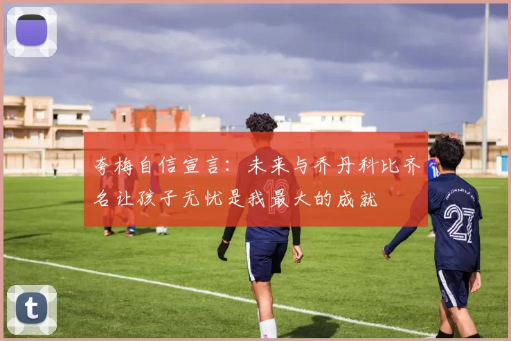 夸梅自信宣言：未来与乔丹科比齐名让孩子无忧是我最大的成就