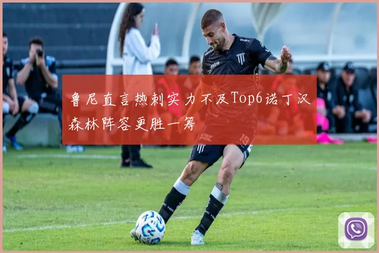 鲁尼直言热刺实力不及Top6诺丁汉森林阵容更胜一筹
