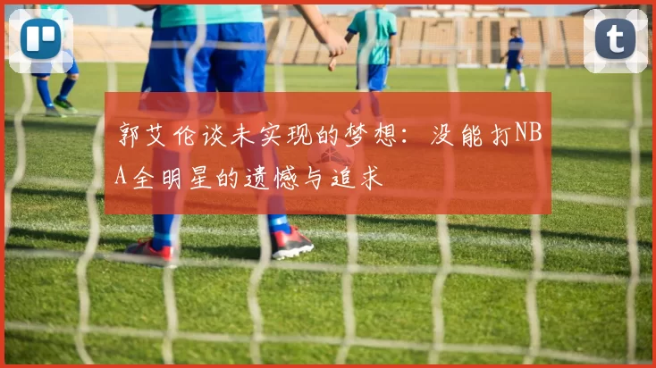 郭艾伦谈未实现的梦想：没能打NBA全明星的遗憾与追求