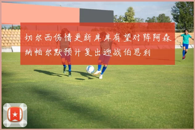 切尔西伤情更新库库有望对阵阿森纳帕尔默预计复出迎战伯恩利