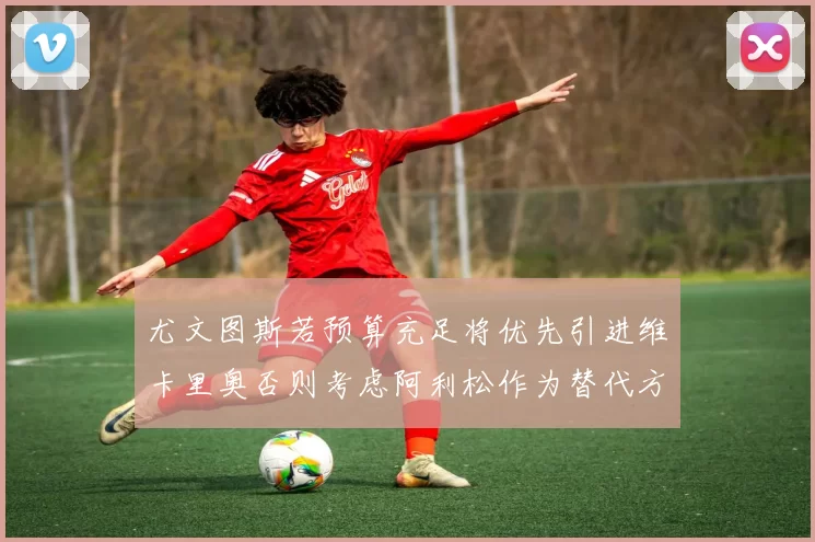尤文图斯若预算充足将优先引进维卡里奥否则考虑阿利松作为替代方案