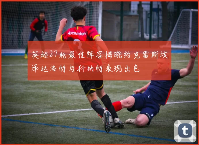 英超27轮最佳阵容揭晓约克雷斯埃泽达洛特与科纳特表现出色