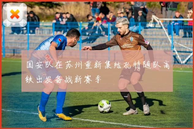 国安队在苏州重新集结孔特随队高铁出发备战新赛季