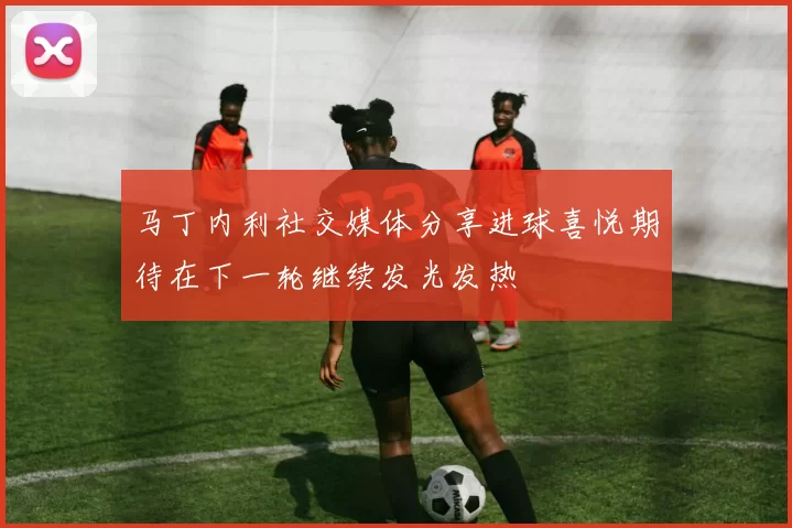 马丁内利社交媒体分享进球喜悦期待在下一轮继续发光发热