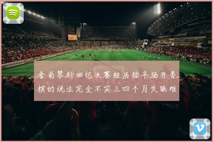 舍甫琴科回忆决赛经历称半场开香槟的说法完全不实三四个月失眠难以释怀