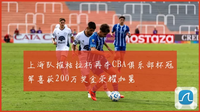 上海队摧枯拉朽再夺CBA俱乐部杯冠军喜获200万奖金荣耀加冕