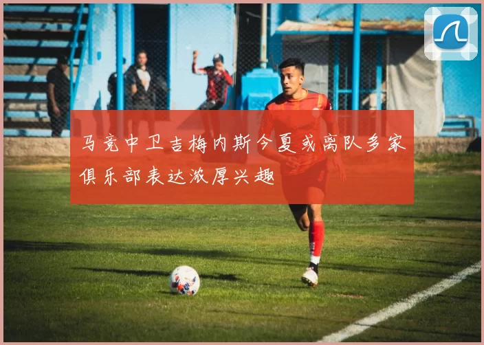 马竞中卫吉梅内斯今夏或离队多家俱乐部表达浓厚兴趣