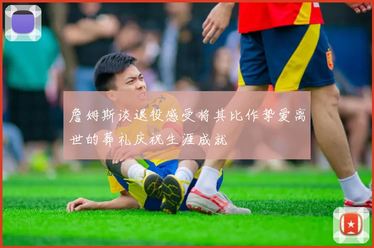 詹姆斯谈退役感受将其比作挚爱离世的葬礼庆祝生涯成就