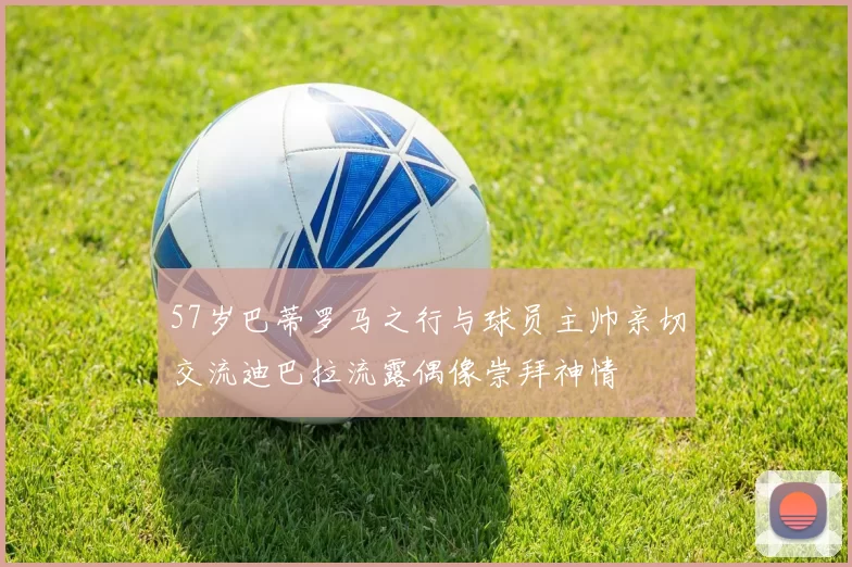57岁巴蒂罗马之行与球员主帅亲切交流迪巴拉流露偶像崇拜神情