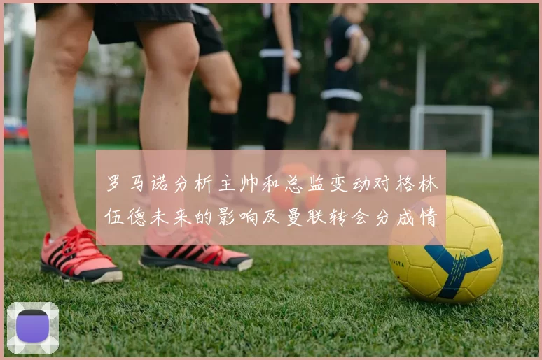 罗马诺分析主帅和总监变动对格林伍德未来的影响及曼联转会分成情况