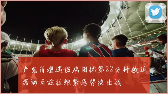 卢克肖遭遇伤病困扰第22分钟被迫离场马兹拉维紧急替换出战