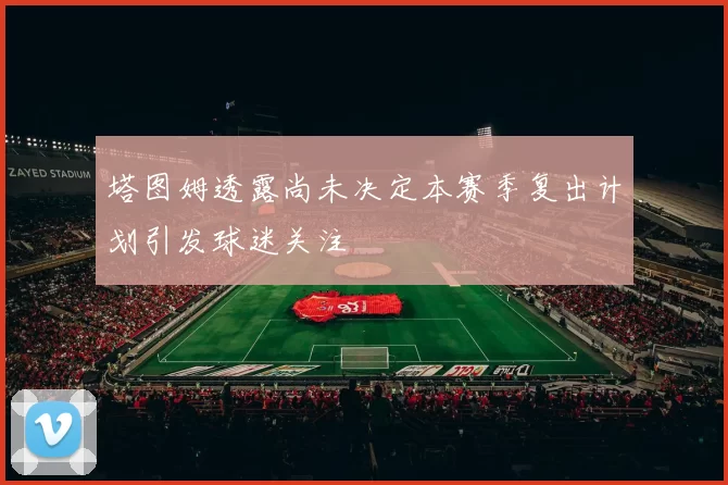 塔图姆透露尚未决定本赛季复出计划引发球迷关注