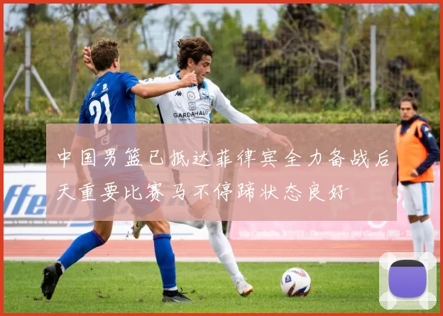 中国男篮已抵达菲律宾全力备战后天重要比赛马不停蹄状态良好