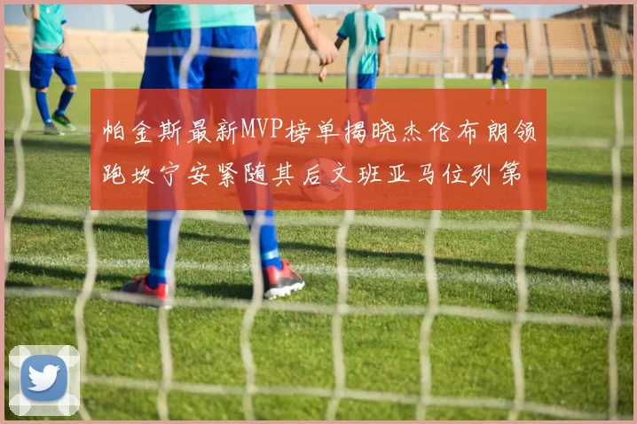 帕金斯最新MVP榜单揭晓杰伦布朗领跑坎宁安紧随其后文班亚马位列第三